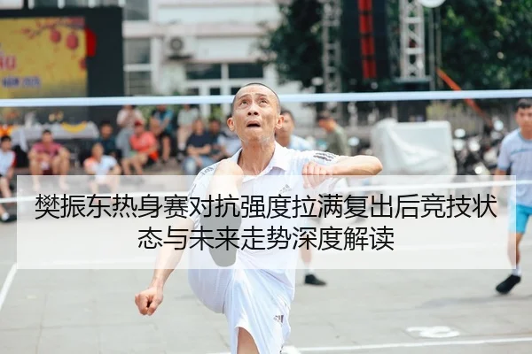 樊振东热身赛对抗强度拉满复出后竞技状态与未来走势深度解读