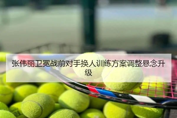 张伟丽卫冕战前对手换人训练方案调整悬念升级