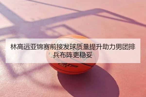 林高远亚锦赛前接发球质量提升助力男团排兵布阵更稳妥