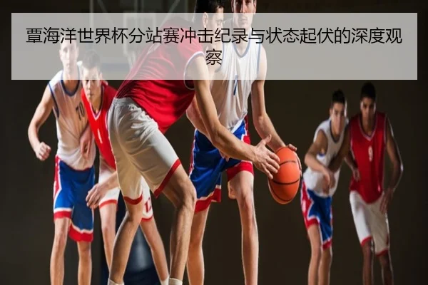 覃海洋世界杯分站赛冲击纪录与状态起伏的深度观察